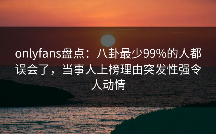 onlyfans盘点：八卦最少99%的人都误会了，当事人上榜理由突发性强令人动情