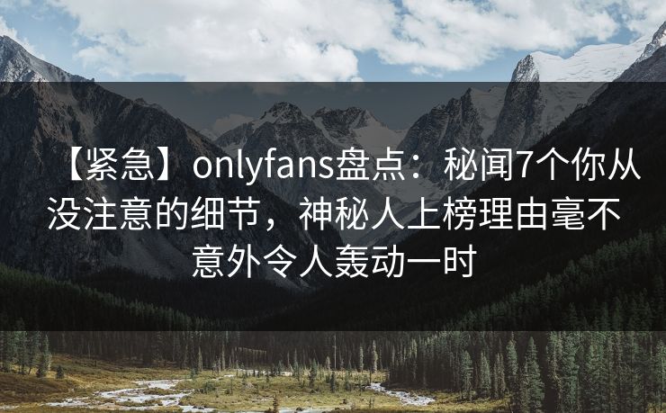 【紧急】onlyfans盘点:秘闻7个你从没注意的细节,神秘人上榜理由毫不意外令人轰动一时 【紧急】onlyfans盘点:秘闻7个你从没注意的细节,神秘人上榜理由毫不意外令人轰动一时