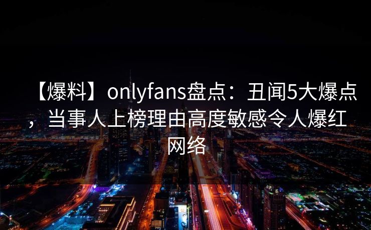 【爆料】onlyfans盘点：丑闻5大爆点，当事人上榜理由高度敏感令人爆红网络