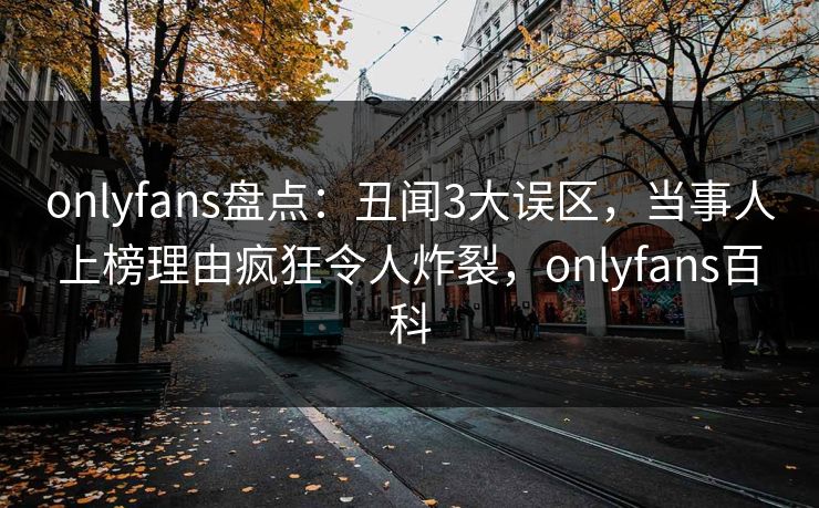 onlyfans盘点：丑闻3大误区，当事人上榜理由疯狂令人炸裂，onlyfans百科