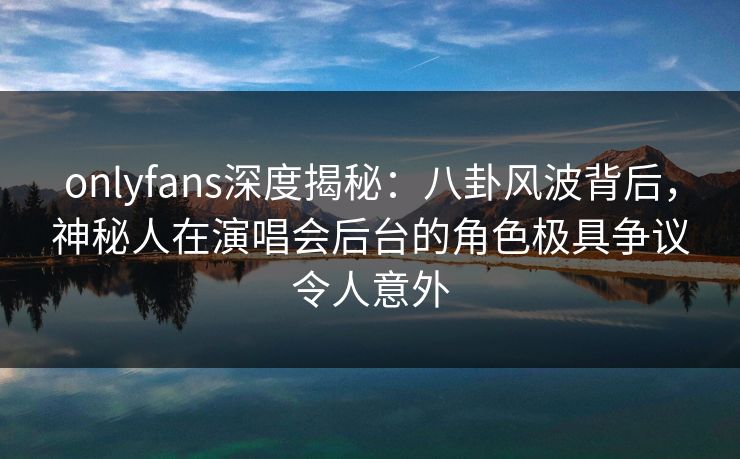 onlyfans深度揭秘:八卦风波背后,神秘人在演唱会后台的角色极具争议令人意外 onlyfans深度揭秘:八卦风波背后,神秘人在演唱会后台的角色极具争议令人意外