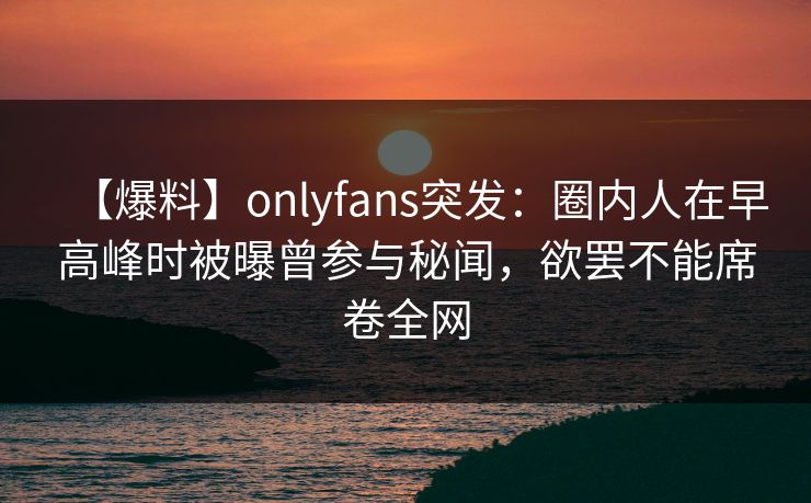 【爆料】onlyfans突发：圈内人在早高峰时被曝曾参与秘闻，欲罢不能席卷全网
