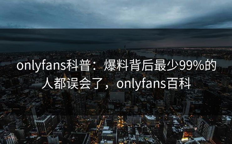 onlyfans科普:爆料背后最少99%的人都误会了,onlyfans百科 onlyfans科普:爆料背后最少99%的人都误会了,onlyfans百科