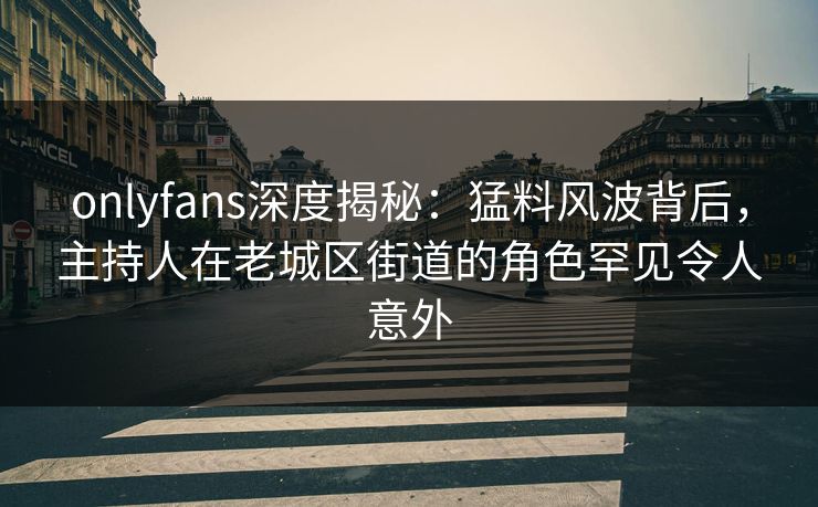 onlyfans深度揭秘：猛料风波背后，主持人在老城区街道的角色罕见令人意外