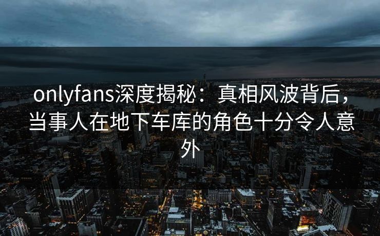 onlyfans深度揭秘：真相风波背后，当事人在地下车库的角色十分令人意外
