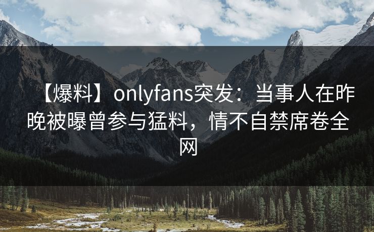 【爆料】onlyfans突发：当事人在昨晚被曝曾参与猛料，情不自禁席卷全网