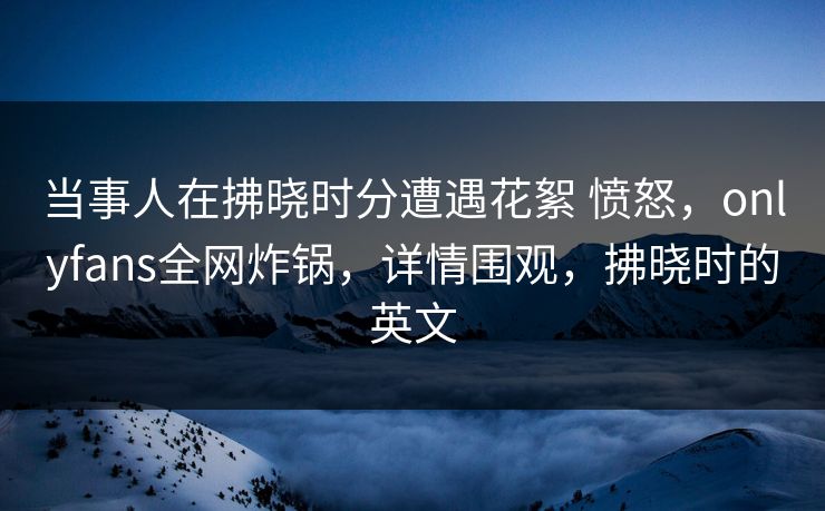 当事人在拂晓时分遭遇花絮 愤怒，onlyfans全网炸锅，详情围观，拂晓时的英文