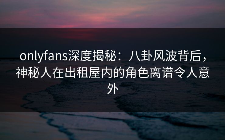 onlyfans深度揭秘：八卦风波背后，神秘人在出租屋内的角色离谱令人意外