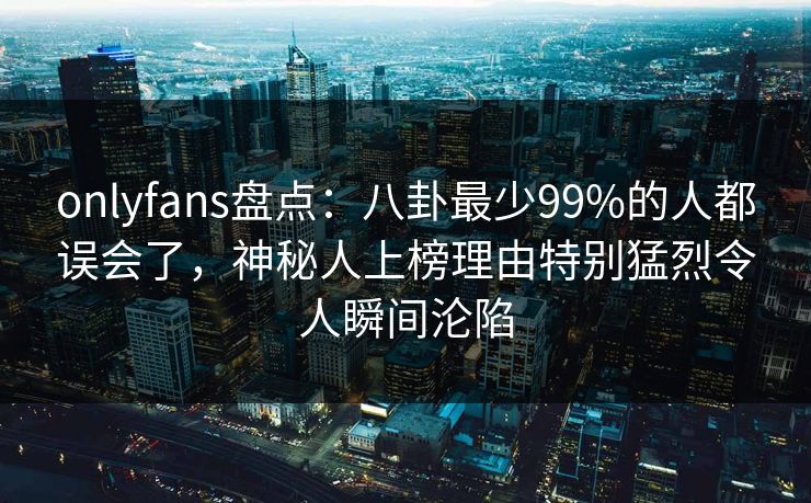 onlyfans盘点：八卦最少99%的人都误会了，神秘人上榜理由特别猛烈令人瞬间沦陷