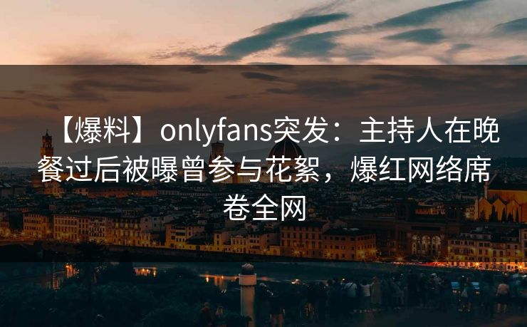 【爆料】onlyfans突发：主持人在晚餐过后被曝曾参与花絮，爆红网络席卷全网