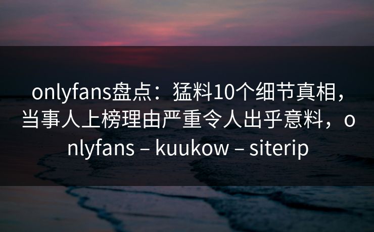 onlyfans盘点：猛料10个细节真相，当事人上榜理由严重令人出乎意料，onlyfans – kuukow – siterip