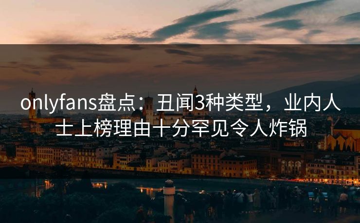 onlyfans盘点：丑闻3种类型，业内人士上榜理由十分罕见令人炸锅