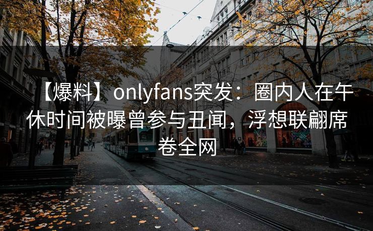【爆料】onlyfans突发：圈内人在午休时间被曝曾参与丑闻，浮想联翩席卷全网