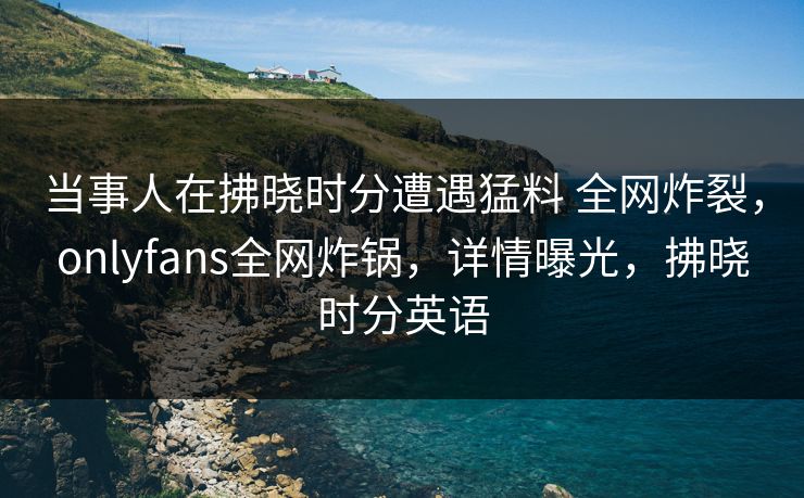 当事人在拂晓时分遭遇猛料 全网炸裂，onlyfans全网炸锅，详情曝光，拂晓时分英语