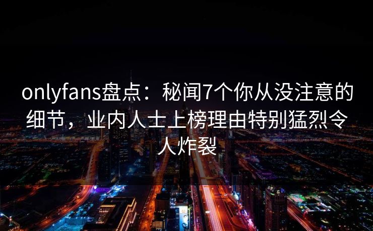 onlyfans盘点：秘闻7个你从没注意的细节，业内人士上榜理由特别猛烈令人炸裂