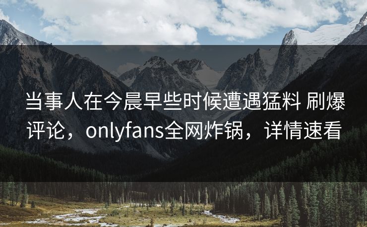 当事人在今晨早些时候遭遇猛料 刷爆评论，onlyfans全网炸锅，详情速看