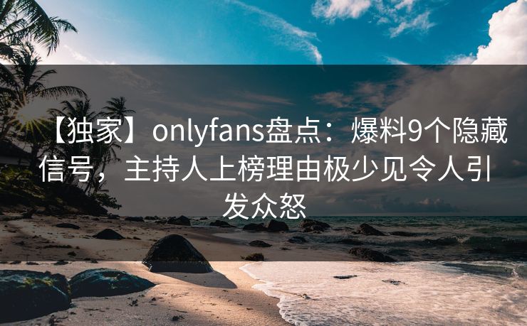 【独家】onlyfans盘点：爆料9个隐藏信号，主持人上榜理由极少见令人引发众怒