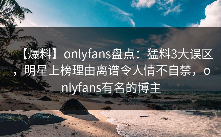 【爆料】onlyfans盘点：猛料3大误区，明星上榜理由离谱令人情不自禁，onlyfans有名的博主
