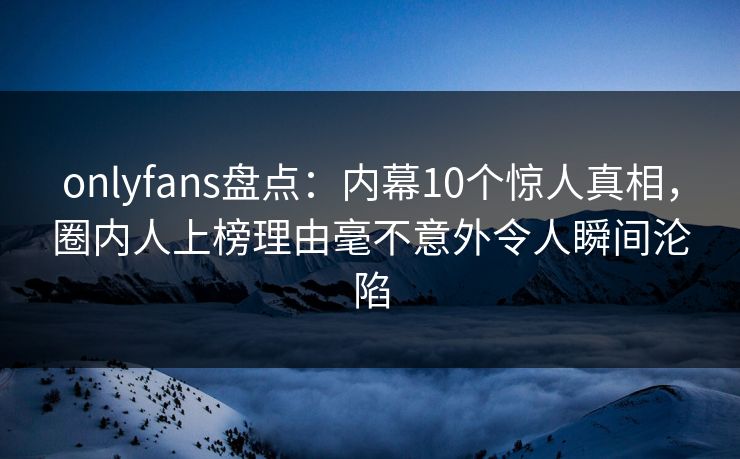 onlyfans盘点：内幕10个惊人真相，圈内人上榜理由毫不意外令人瞬间沦陷
