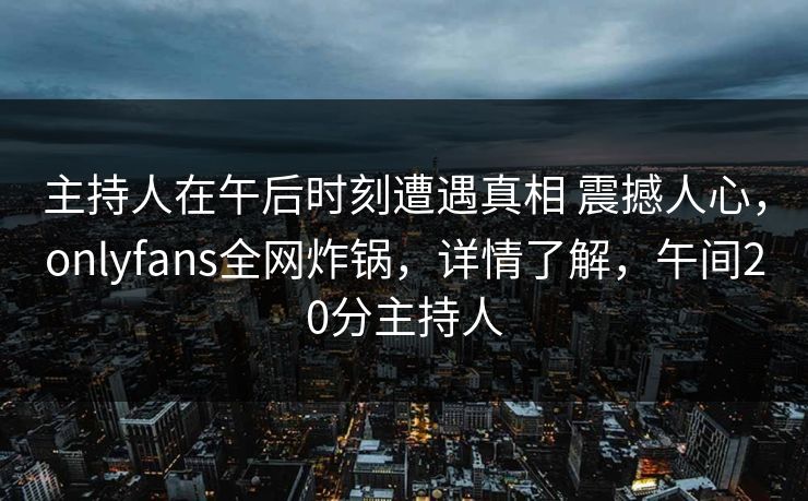 主持人在午后时刻遭遇真相 震撼人心，onlyfans全网炸锅，详情了解，午间20分主持人