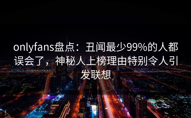 onlyfans盘点：丑闻最少99%的人都误会了，神秘人上榜理由特别令人引发联想
