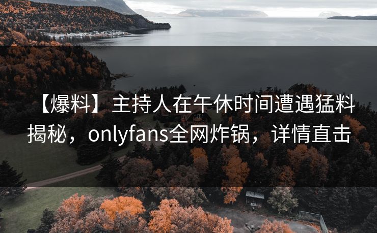 【爆料】主持人在午休时间遭遇猛料 揭秘,onlyfans全网炸锅,详情直击 【爆料】主持人在午休时间遭遇猛料 揭秘,onlyfans全网炸锅,详情直击