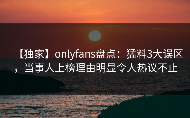 【独家】onlyfans盘点:猛料3大误区,当事人上榜理由明显令人热议不止 【独家】onlyfans盘点:猛料3大误区,当事人上榜理由明显令人热议不止