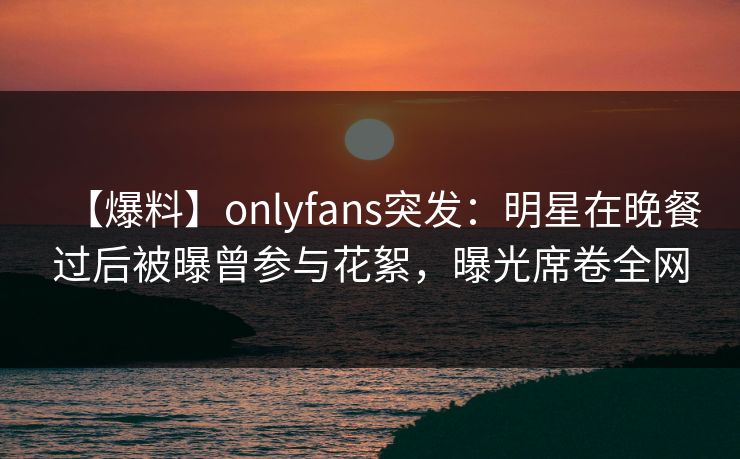 【爆料】onlyfans突发:明星在晚餐过后被曝曾参与花絮,曝光席卷全网 【爆料】onlyfans突发:明星在晚餐过后被曝曾参与花絮,曝光席卷全网