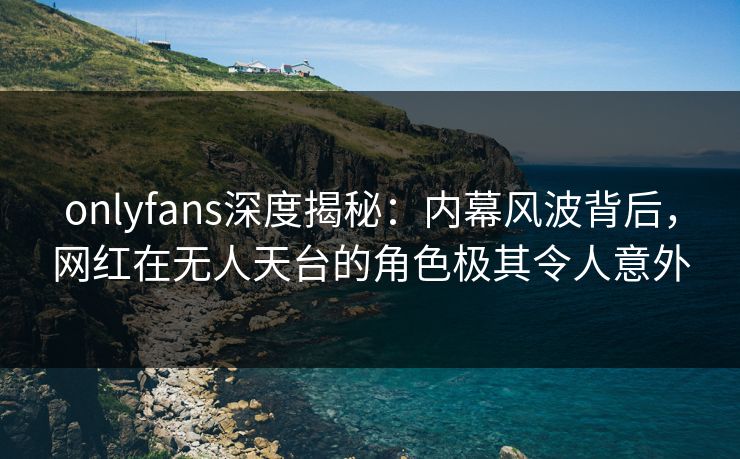 onlyfans深度揭秘：内幕风波背后，网红在无人天台的角色极其令人意外