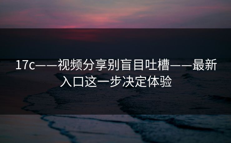 17c——视频分享别盲目吐槽——最新入口这一步决定体验