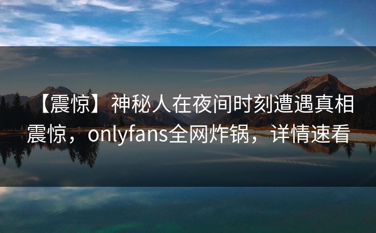 【震惊】神秘人在夜间时刻遭遇真相 震惊，onlyfans全网炸锅，详情速看