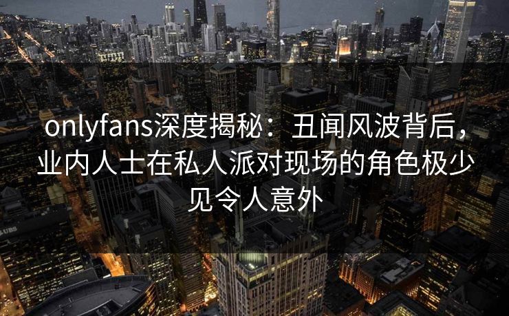 onlyfans深度揭秘:丑闻风波背后,业内人士在私人派对现场的角色极少见令人意外 onlyfans深度揭秘:丑闻风波背后,业内人士在私人派对现场的角色极少见令人意外