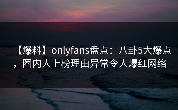 【爆料】onlyfans盘点:八卦5大爆点,圈内人上榜理由异常令人爆红网络 【爆料】onlyfans盘点:八卦5大爆点,圈内人上榜理由异常令人爆红网络