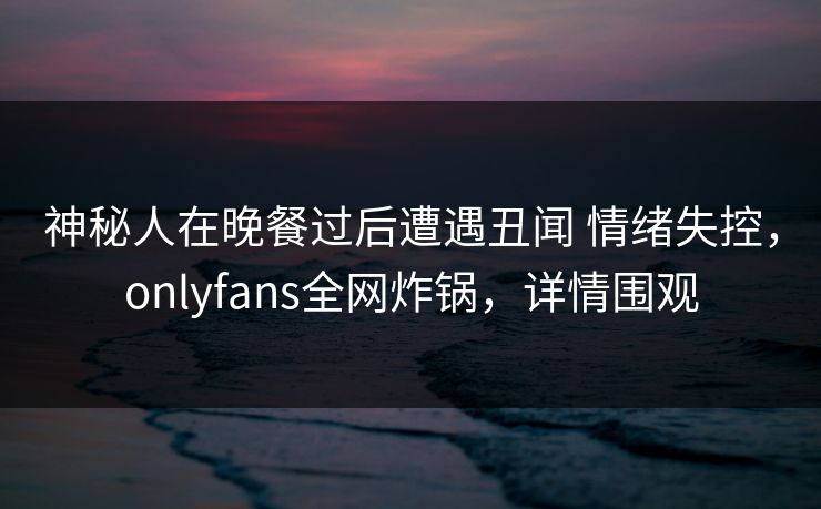 神秘人在晚餐过后遭遇丑闻 情绪失控,onlyfans全网炸锅,详情围观 神秘人在晚餐过后遭遇丑闻 情绪失控,onlyfans全网炸锅,详情围观