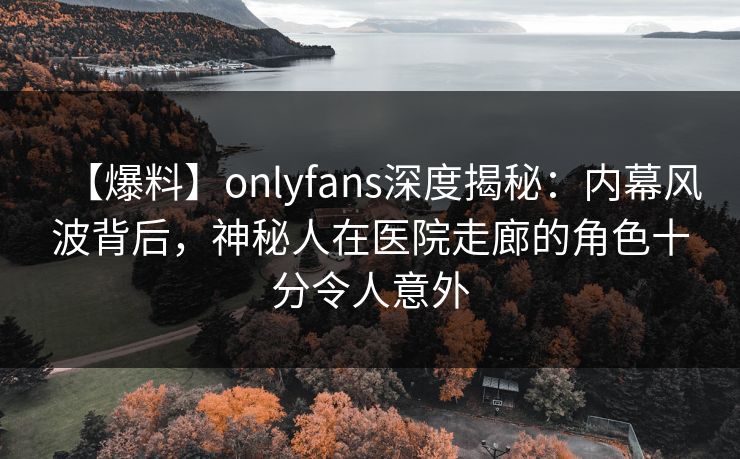 【爆料】onlyfans深度揭秘：内幕风波背后，神秘人在医院走廊的角色十分令人意外