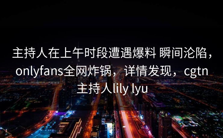 主持人在上午时段遭遇爆料 瞬间沦陷，onlyfans全网炸锅，详情发现，cgtn主持人lily lyu