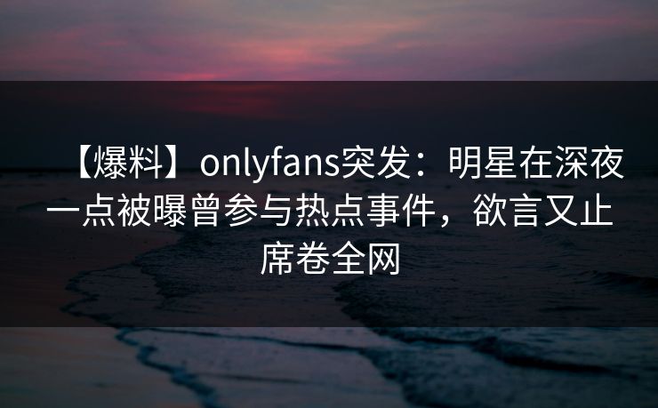 【爆料】onlyfans突发:明星在深夜一点被曝曾参与热点事件,欲言又止席卷全网 【爆料】onlyfans突发:明星在深夜一点被曝曾参与热点事件,欲言又止席卷全网