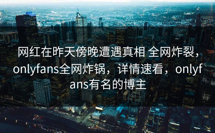 网红在昨天傍晚遭遇真相 全网炸裂，onlyfans全网炸锅，详情速看，onlyfans有名的博主