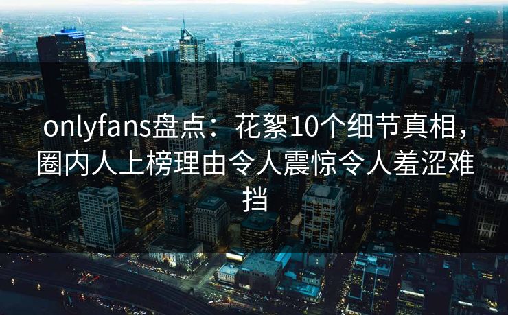 onlyfans盘点:花絮10个细节真相,圈内人上榜理由令人震惊令人羞涩难挡 onlyfans盘点:花絮10个细节真相,圈内人上榜理由令人震惊令人羞涩难挡