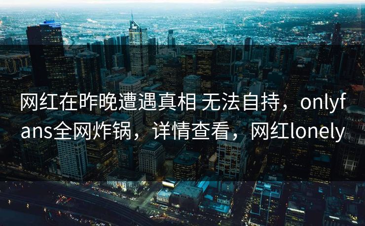 网红在昨晚遭遇真相 无法自持,onlyfans全网炸锅,详情查看,网红lonely 网红在昨晚遭遇真相 无法自持,onlyfans全网炸锅,详情查看,网红lonely