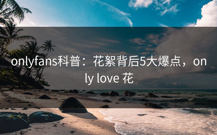 onlyfans科普:花絮背后5大爆点,only love 花 onlyfans科普:花絮背后5大爆点,only love 花