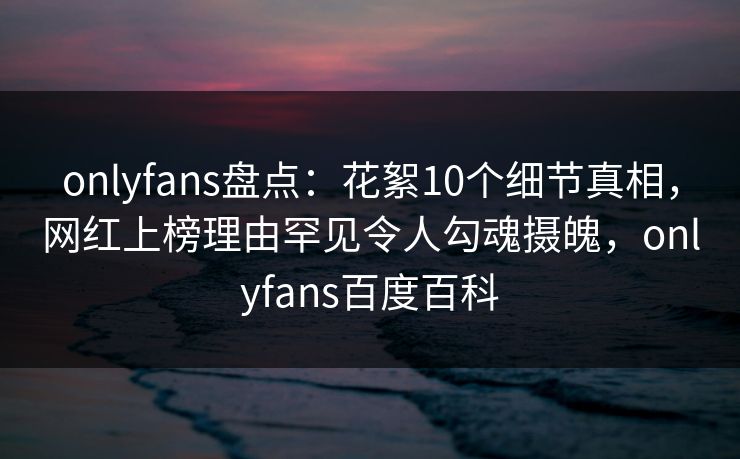 onlyfans盘点：花絮10个细节真相，网红上榜理由罕见令人勾魂摄魄，onlyfans百度百科