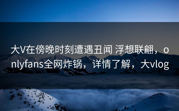 大V在傍晚时刻遭遇丑闻 浮想联翩,onlyfans全网炸锅,详情了解,大vlog 大V在傍晚时刻遭遇丑闻 浮想联翩,onlyfans全网炸锅,详情了解,大vlog