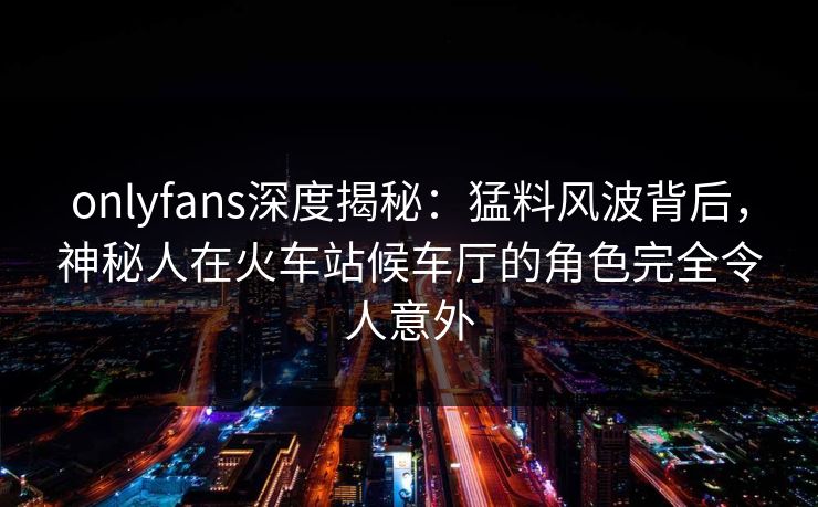 onlyfans深度揭秘：猛料风波背后，神秘人在火车站候车厅的角色完全令人意外