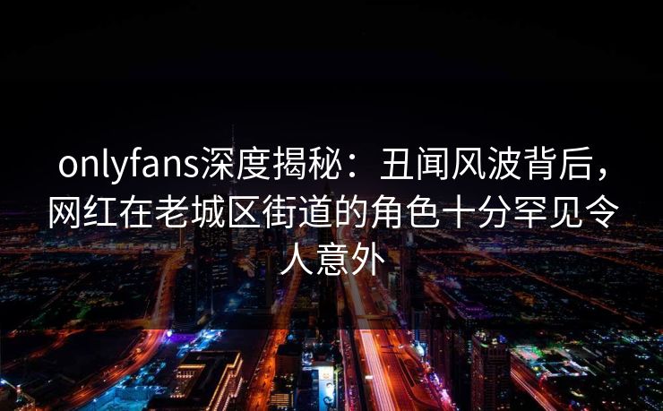 onlyfans深度揭秘:丑闻风波背后,网红在老城区街道的角色十分罕见令人意外 onlyfans深度揭秘:丑闻风波背后,网红在老城区街道的角色十分罕见令人意外