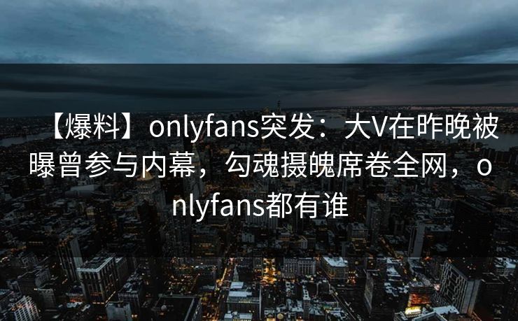 【爆料】onlyfans突发:大V在昨晚被曝曾参与内幕,勾魂摄魄席卷全网,onlyfans都有谁 【爆料】onlyfans突发:大V在昨晚被曝曾参与内幕,勾魂摄魄席卷全网,onlyfans都有谁