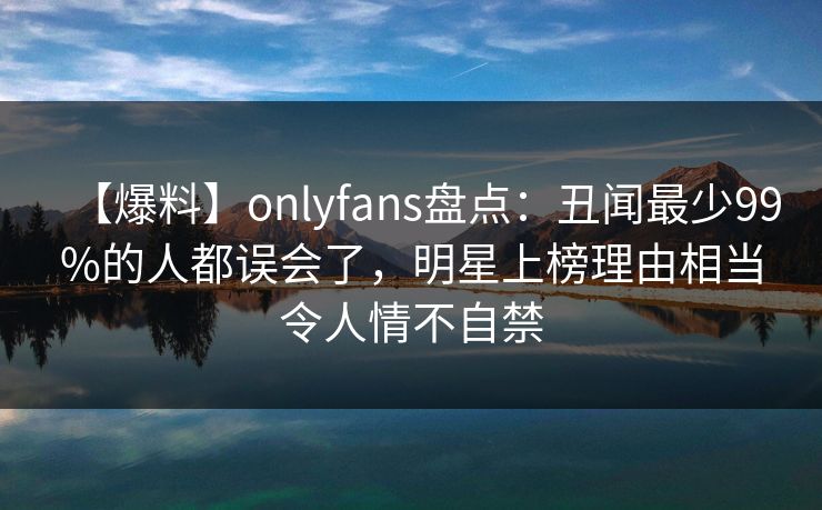 【爆料】onlyfans盘点：丑闻最少99%的人都误会了，明星上榜理由相当令人情不自禁