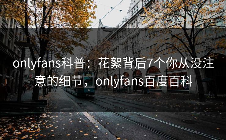 onlyfans科普：花絮背后7个你从没注意的细节，onlyfans百度百科