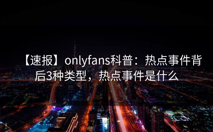 【速报】onlyfans科普：热点事件背后3种类型，热点事件是什么