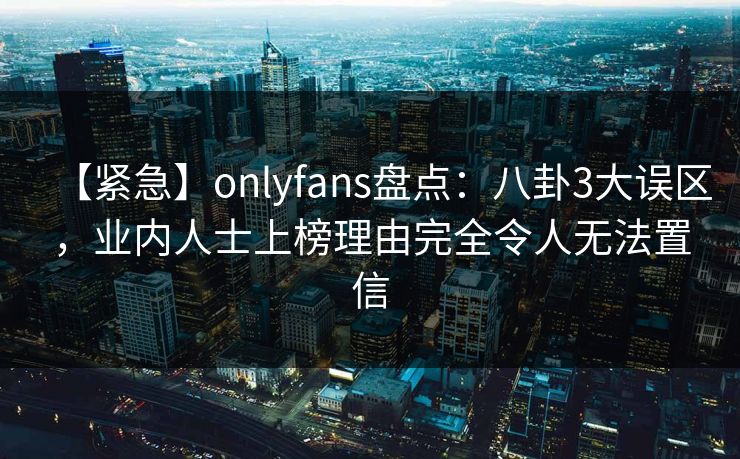【紧急】onlyfans盘点：八卦3大误区，业内人士上榜理由完全令人无法置信